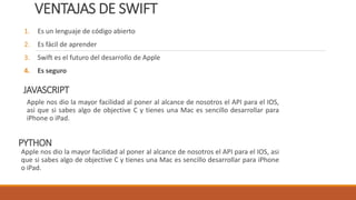 VENTAJAS DE SWIFT
1. Es un lenguaje de código abierto
2. Es fácil de aprender
3. Swift es el futuro del desarrollo de Apple
4. Es seguro
JAVASCRIPT
Apple nos dio la mayor facilidad al poner al alcance de nosotros el API para el IOS,
asi que si sabes algo de objective C y tienes una Mac es sencillo desarrollar para
iPhone o iPad.
PYTHON
Apple nos dio la mayor facilidad al poner al alcance de nosotros el API para el IOS, asi
que si sabes algo de objective C y tienes una Mac es sencillo desarrollar para iPhone
o iPad.
 
