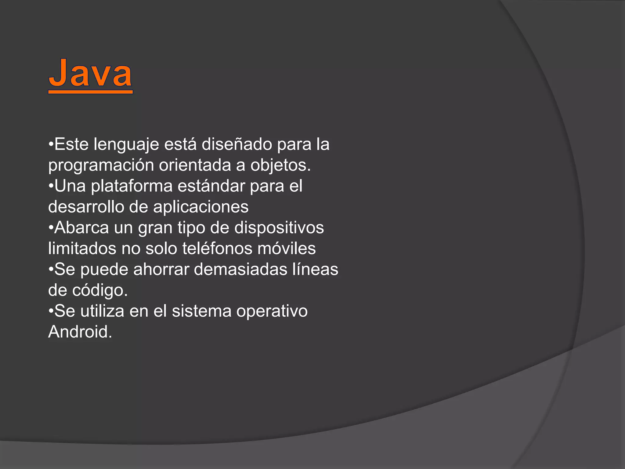 •Este lenguaje está diseñado para la
programación orientada a objetos.
•Una plataforma estándar para el
desarrollo de aplicaciones
•Abarca un gran tipo de dispositivos
limitados no solo teléfonos móviles
•Se puede ahorrar demasiadas líneas
de código.
•Se utiliza en el sistema operativo
Android.
 