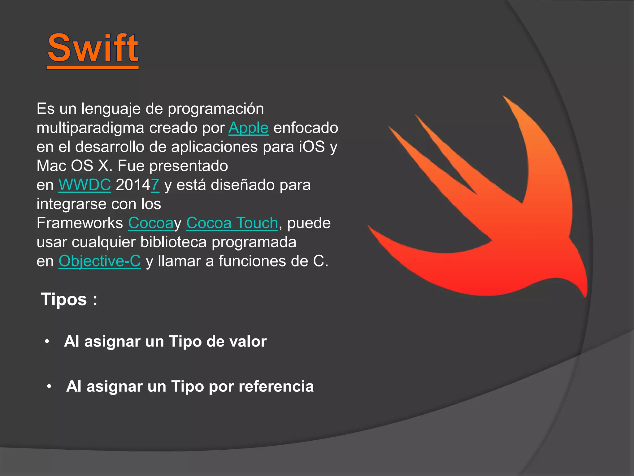 Es un lenguaje de programación
multiparadigma creado por Apple enfocado
en el desarrollo de aplicaciones para iOS y
Mac OS X. Fue presentado
en WWDC 20147 y está diseñado para
integrarse con los
Frameworks Cocoay Cocoa Touch, puede
usar cualquier biblioteca programada
en Objective-C y llamar a funciones de C.
Tipos :
• Al asignar un Tipo de valor
• Al asignar un Tipo por referencia
 