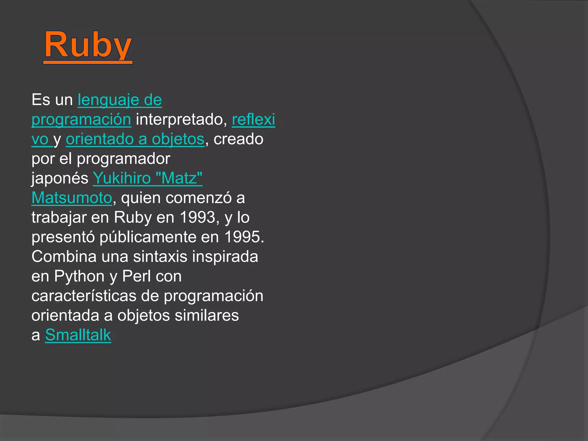 Es un lenguaje de
programación interpretado, reflexi
vo y orientado a objetos, creado
por el programador
japonés Yukihiro "Matz"
Matsumoto, quien comenzó a
trabajar en Ruby en 1993, y lo
presentó públicamente en 1995.
Combina una sintaxis inspirada
en Python y Perl con
características de programación
orientada a objetos similares
a Smalltalk
 