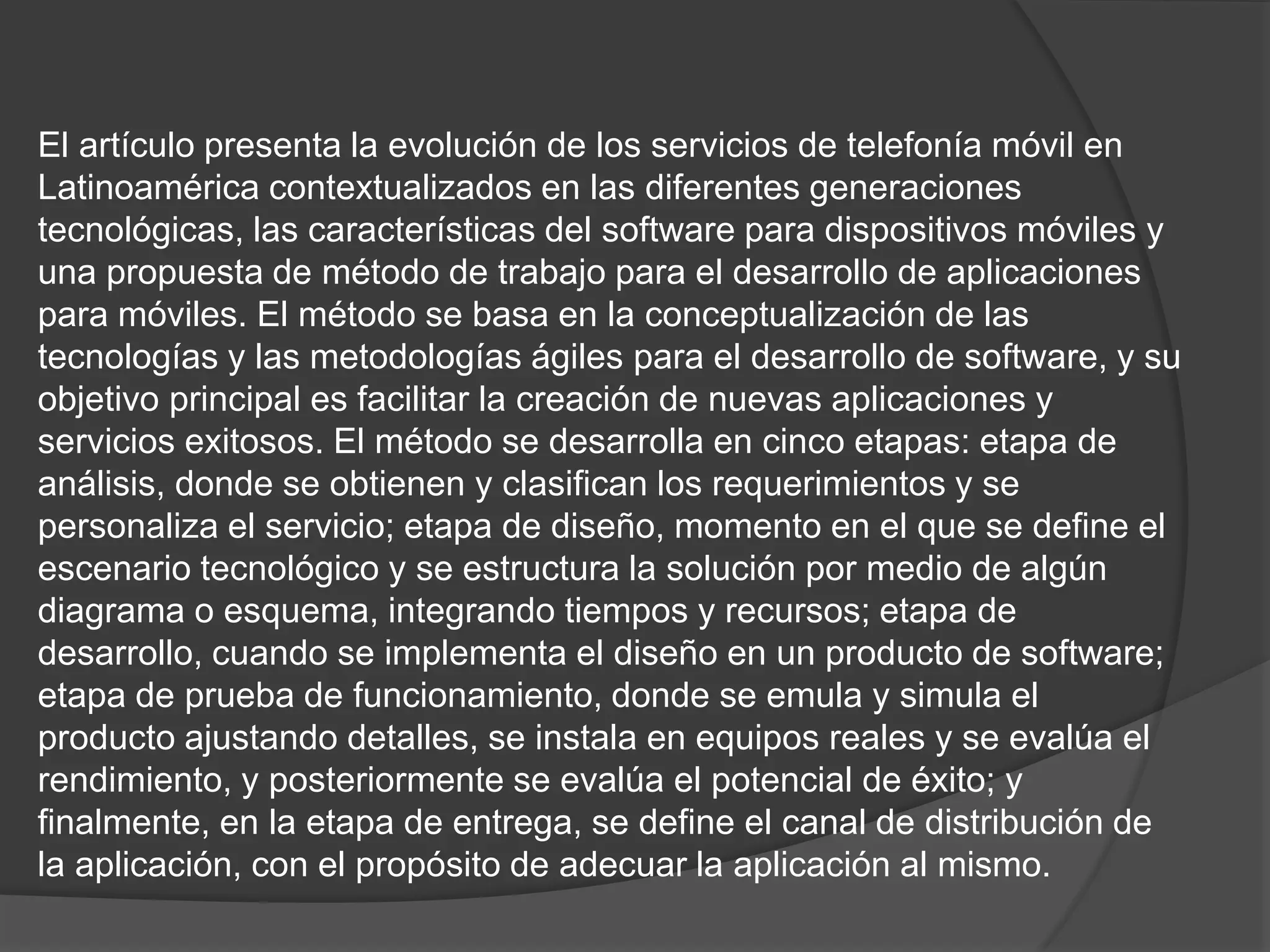 El artículo presenta la evolución de los servicios de telefonía móvil en
Latinoamérica contextualizados en las diferentes generaciones
tecnológicas, las características del software para dispositivos móviles y
una propuesta de método de trabajo para el desarrollo de aplicaciones
para móviles. El método se basa en la conceptualización de las
tecnologías y las metodologías ágiles para el desarrollo de software, y su
objetivo principal es facilitar la creación de nuevas aplicaciones y
servicios exitosos. El método se desarrolla en cinco etapas: etapa de
análisis, donde se obtienen y clasifican los requerimientos y se
personaliza el servicio; etapa de diseño, momento en el que se define el
escenario tecnológico y se estructura la solución por medio de algún
diagrama o esquema, integrando tiempos y recursos; etapa de
desarrollo, cuando se implementa el diseño en un producto de software;
etapa de prueba de funcionamiento, donde se emula y simula el
producto ajustando detalles, se instala en equipos reales y se evalúa el
rendimiento, y posteriormente se evalúa el potencial de éxito; y
finalmente, en la etapa de entrega, se define el canal de distribución de
la aplicación, con el propósito de adecuar la aplicación al mismo.
 