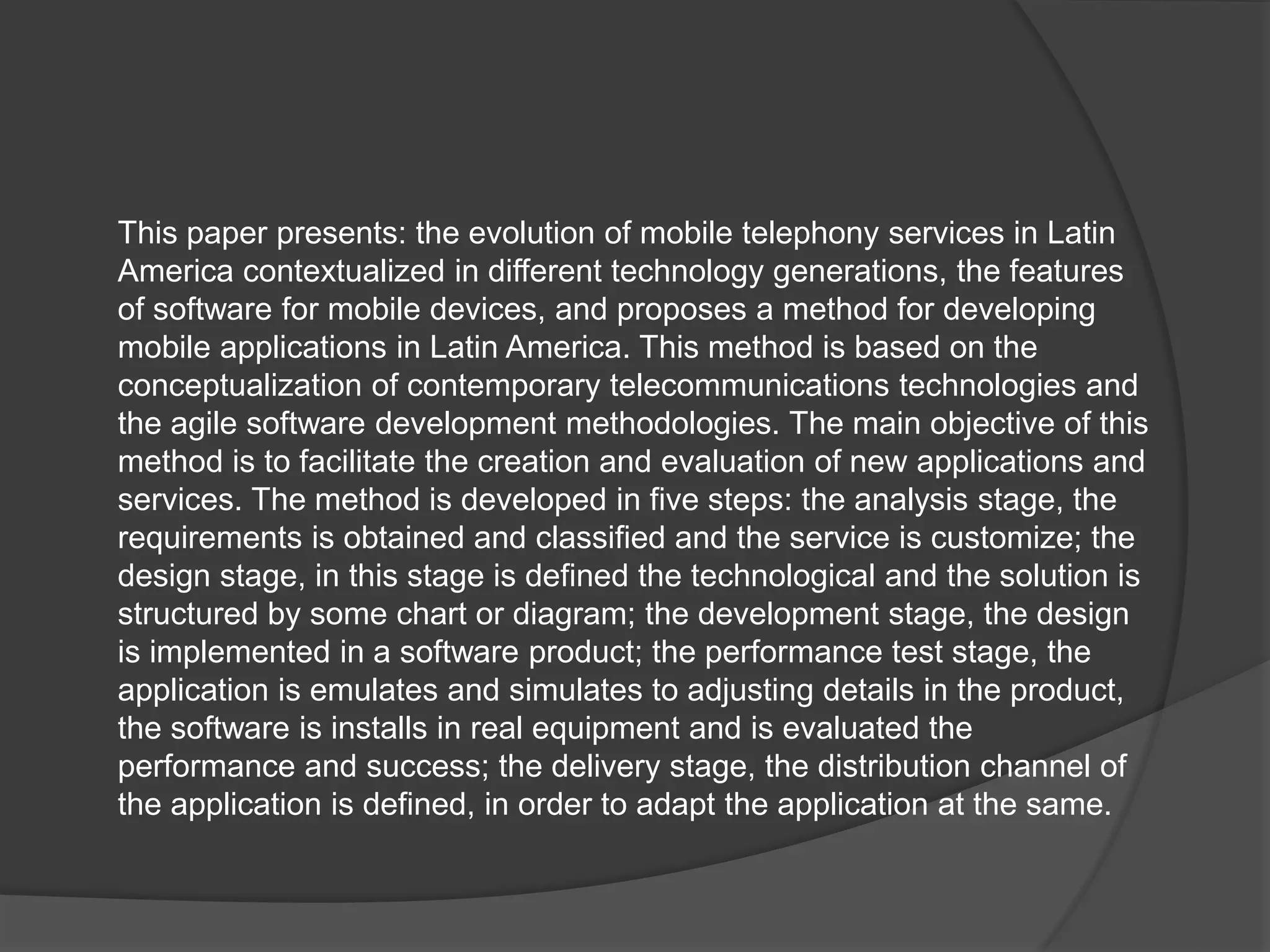 This paper presents: the evolution of mobile telephony services in Latin
America contextualized in different technology generations, the features
of software for mobile devices, and proposes a method for developing
mobile applications in Latin America. This method is based on the
conceptualization of contemporary telecommunications technologies and
the agile software development methodologies. The main objective of this
method is to facilitate the creation and evaluation of new applications and
services. The method is developed in five steps: the analysis stage, the
requirements is obtained and classified and the service is customize; the
design stage, in this stage is defined the technological and the solution is
structured by some chart or diagram; the development stage, the design
is implemented in a software product; the performance test stage, the
application is emulates and simulates to adjusting details in the product,
the software is installs in real equipment and is evaluated the
performance and success; the delivery stage, the distribution channel of
the application is defined, in order to adapt the application at the same.
 
