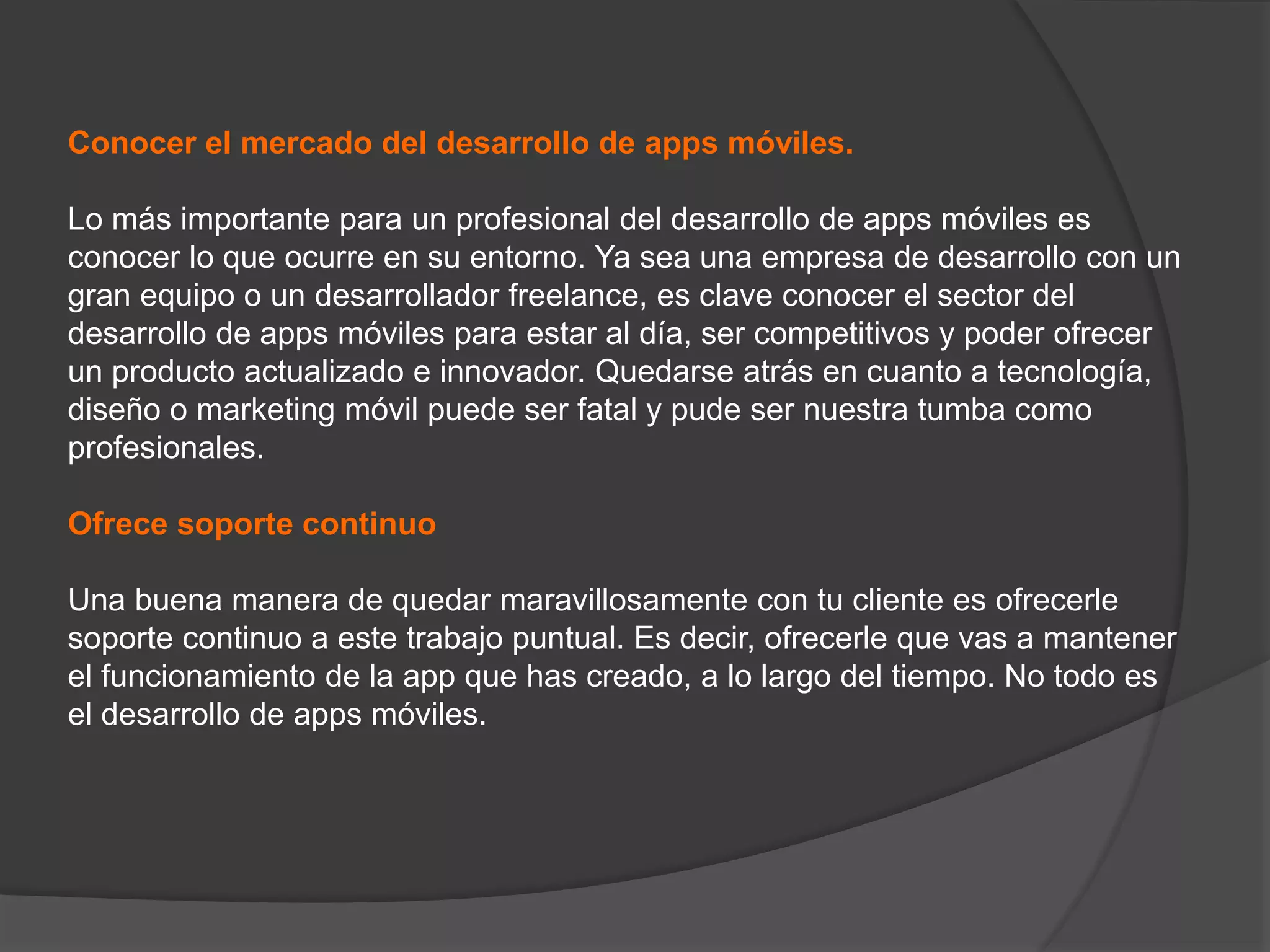 Conocer el mercado del desarrollo de apps móviles.
Lo más importante para un profesional del desarrollo de apps móviles es
conocer lo que ocurre en su entorno. Ya sea una empresa de desarrollo con un
gran equipo o un desarrollador freelance, es clave conocer el sector del
desarrollo de apps móviles para estar al día, ser competitivos y poder ofrecer
un producto actualizado e innovador. Quedarse atrás en cuanto a tecnología,
diseño o marketing móvil puede ser fatal y pude ser nuestra tumba como
profesionales.
Ofrece soporte continuo
Una buena manera de quedar maravillosamente con tu cliente es ofrecerle
soporte continuo a este trabajo puntual. Es decir, ofrecerle que vas a mantener
el funcionamiento de la app que has creado, a lo largo del tiempo. No todo es
el desarrollo de apps móviles.
 