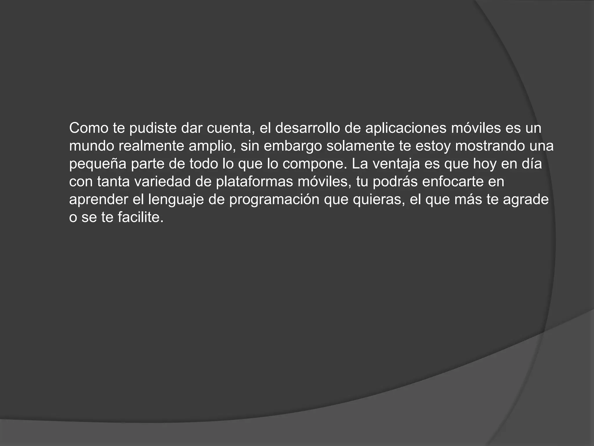 Como te pudiste dar cuenta, el desarrollo de aplicaciones móviles es un
mundo realmente amplio, sin embargo solamente te estoy mostrando una
pequeña parte de todo lo que lo compone. La ventaja es que hoy en día
con tanta variedad de plataformas móviles, tu podrás enfocarte en
aprender el lenguaje de programación que quieras, el que más te agrade
o se te facilite.
 