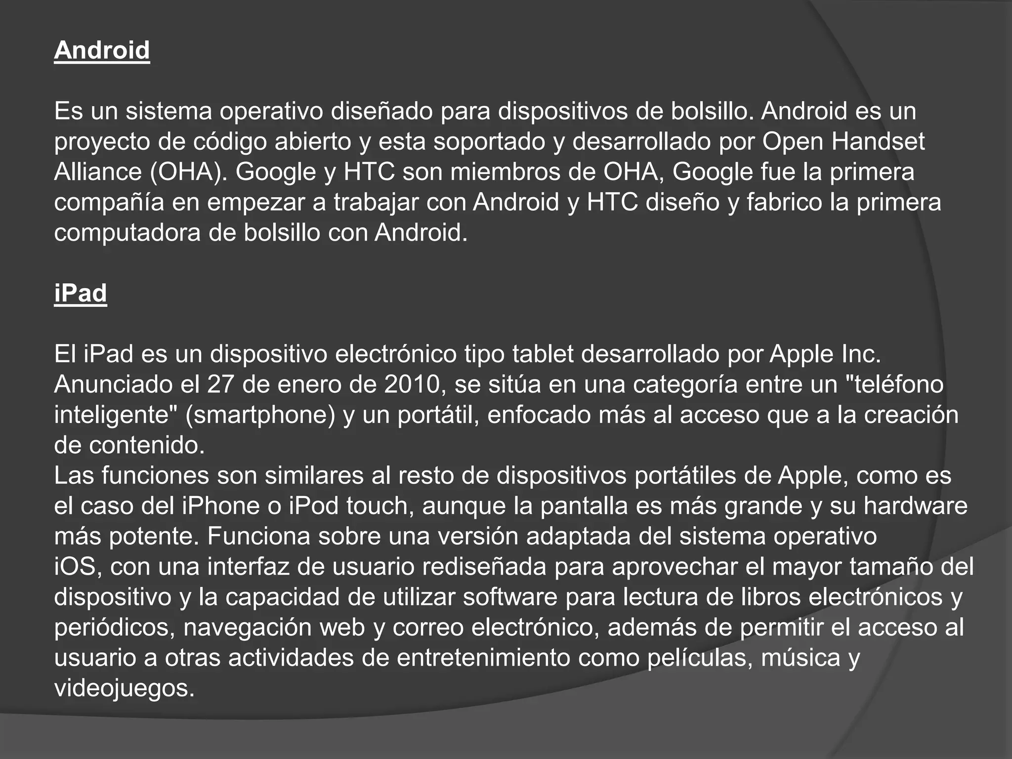 Android
Es un sistema operativo diseñado para dispositivos de bolsillo. Android es un
proyecto de código abierto y esta soportado y desarrollado por Open Handset
Alliance (OHA). Google y HTC son miembros de OHA, Google fue la primera
compañía en empezar a trabajar con Android y HTC diseño y fabrico la primera
computadora de bolsillo con Android.
iPad
El iPad es un dispositivo electrónico tipo tablet desarrollado por Apple Inc.
Anunciado el 27 de enero de 2010, se sitúa en una categoría entre un "teléfono
inteligente" (smartphone) y un portátil, enfocado más al acceso que a la creación
de contenido.
Las funciones son similares al resto de dispositivos portátiles de Apple, como es
el caso del iPhone o iPod touch, aunque la pantalla es más grande y su hardware
más potente. Funciona sobre una versión adaptada del sistema operativo
iOS, con una interfaz de usuario rediseñada para aprovechar el mayor tamaño del
dispositivo y la capacidad de utilizar software para lectura de libros electrónicos y
periódicos, navegación web y correo electrónico, además de permitir el acceso al
usuario a otras actividades de entretenimiento como películas, música y
videojuegos.
 