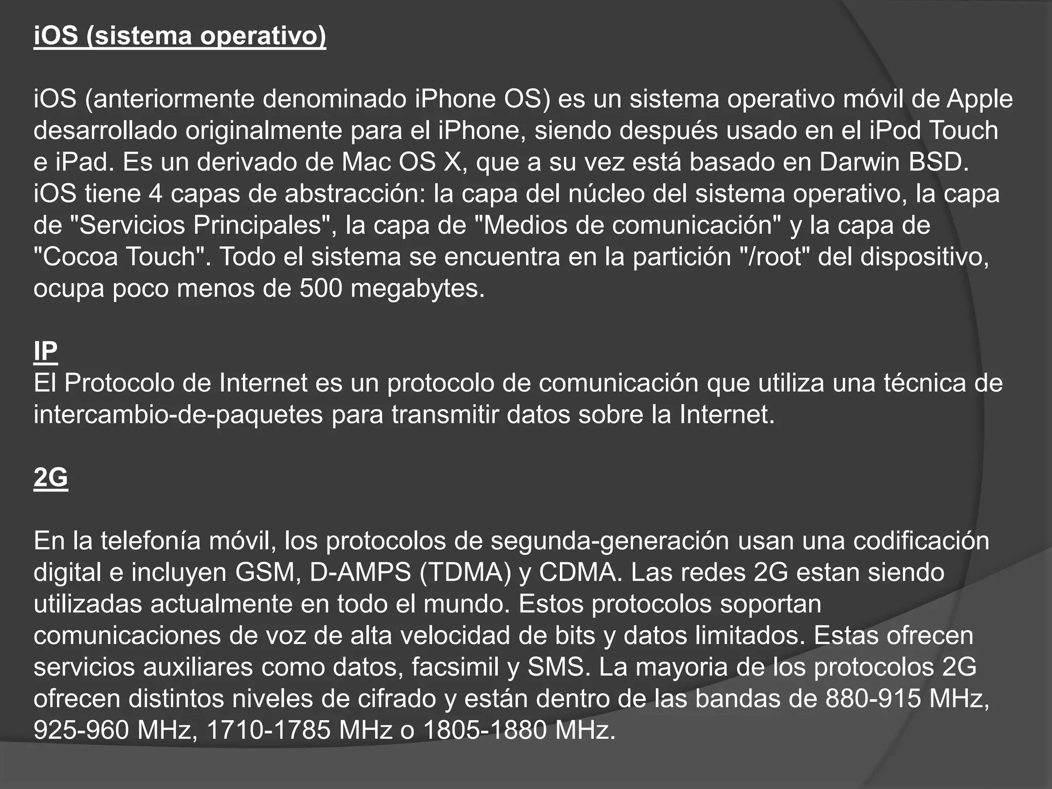 iOS (sistema operativo)
iOS (anteriormente denominado iPhone OS) es un sistema operativo móvil de Apple
desarrollado originalmente para el iPhone, siendo después usado en el iPod Touch
e iPad. Es un derivado de Mac OS X, que a su vez está basado en Darwin BSD.
iOS tiene 4 capas de abstracción: la capa del núcleo del sistema operativo, la capa
de "Servicios Principales", la capa de "Medios de comunicación" y la capa de
"Cocoa Touch". Todo el sistema se encuentra en la partición "/root" del dispositivo,
ocupa poco menos de 500 megabytes.
IP
El Protocolo de Internet es un protocolo de comunicación que utiliza una técnica de
intercambio-de-paquetes para transmitir datos sobre la Internet.
2G
En la telefonía móvil, los protocolos de segunda-generación usan una codificación
digital e incluyen GSM, D-AMPS (TDMA) y CDMA. Las redes 2G estan siendo
utilizadas actualmente en todo el mundo. Estos protocolos soportan
comunicaciones de voz de alta velocidad de bits y datos limitados. Estas ofrecen
servicios auxiliares como datos, facsimil y SMS. La mayoria de los protocolos 2G
ofrecen distintos niveles de cifrado y están dentro de las bandas de 880-915 MHz,
925-960 MHz, 1710-1785 MHz o 1805-1880 MHz.
 