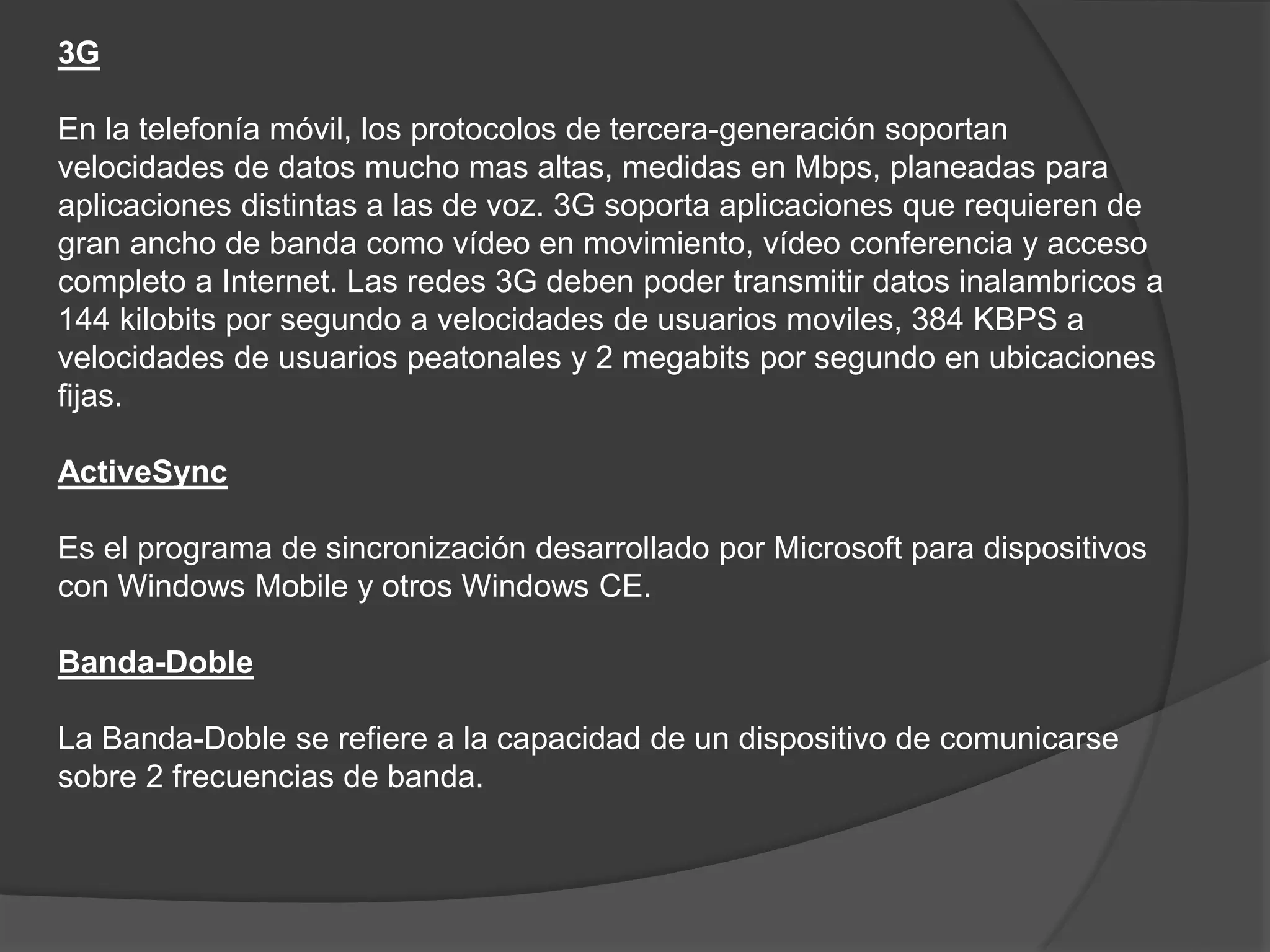 3G
En la telefonía móvil, los protocolos de tercera-generación soportan
velocidades de datos mucho mas altas, medidas en Mbps, planeadas para
aplicaciones distintas a las de voz. 3G soporta aplicaciones que requieren de
gran ancho de banda como vídeo en movimiento, vídeo conferencia y acceso
completo a Internet. Las redes 3G deben poder transmitir datos inalambricos a
144 kilobits por segundo a velocidades de usuarios moviles, 384 KBPS a
velocidades de usuarios peatonales y 2 megabits por segundo en ubicaciones
fijas.
ActiveSync
Es el programa de sincronización desarrollado por Microsoft para dispositivos
con Windows Mobile y otros Windows CE.
Banda-Doble
La Banda-Doble se refiere a la capacidad de un dispositivo de comunicarse
sobre 2 frecuencias de banda.
 