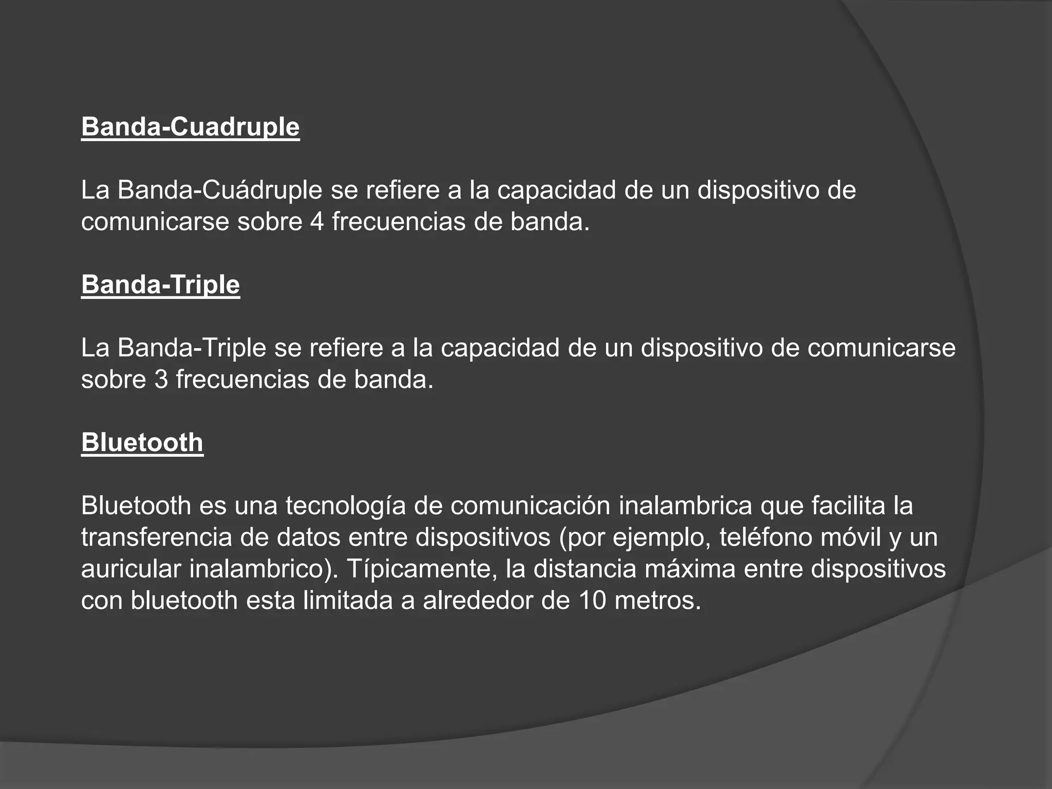 Banda-Cuadruple
La Banda-Cuádruple se refiere a la capacidad de un dispositivo de
comunicarse sobre 4 frecuencias de banda.
Banda-Triple
La Banda-Triple se refiere a la capacidad de un dispositivo de comunicarse
sobre 3 frecuencias de banda.
Bluetooth
Bluetooth es una tecnología de comunicación inalambrica que facilita la
transferencia de datos entre dispositivos (por ejemplo, teléfono móvil y un
auricular inalambrico). Típicamente, la distancia máxima entre dispositivos
con bluetooth esta limitada a alrededor de 10 metros.
 