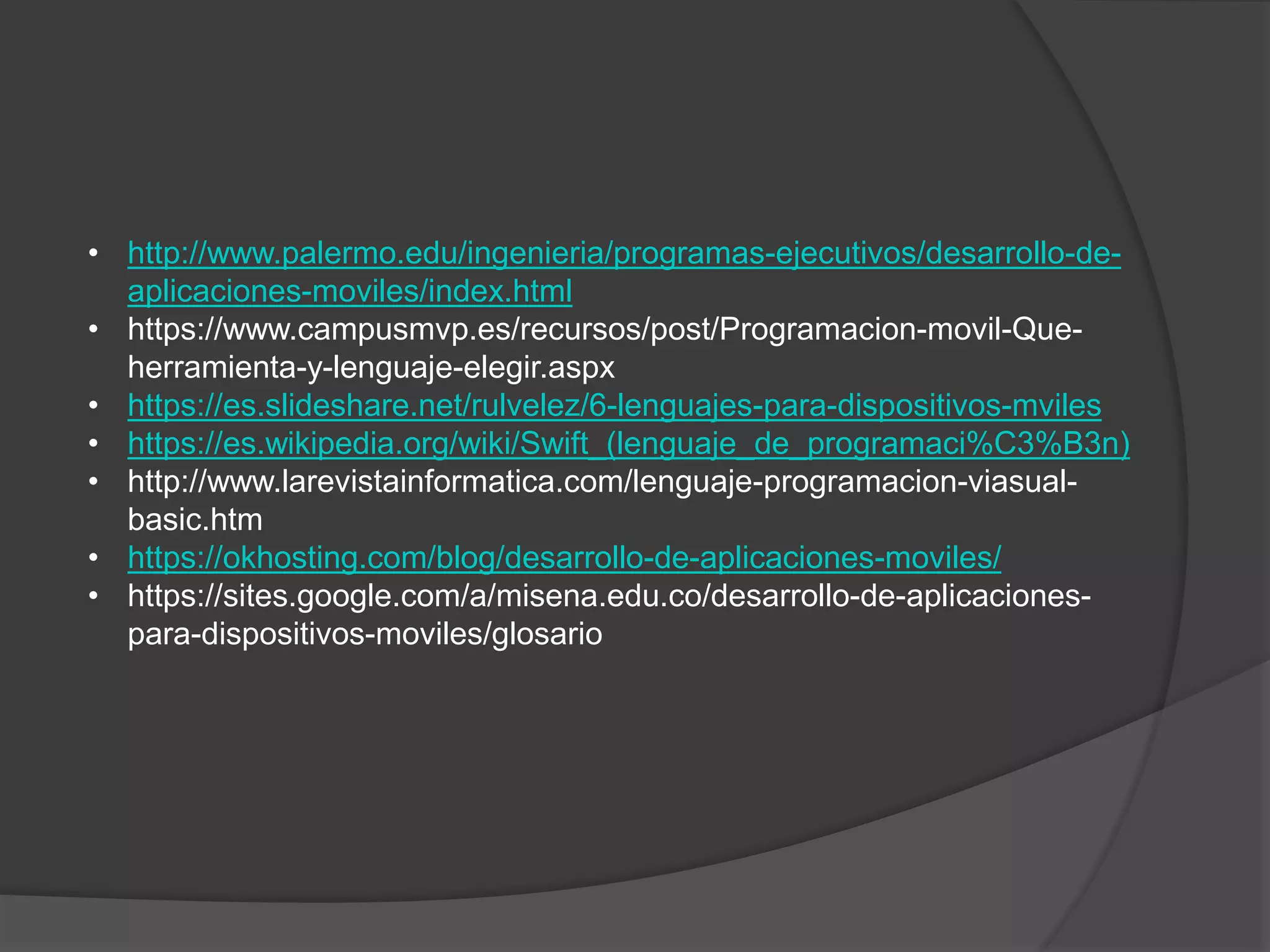 • http://www.palermo.edu/ingenieria/programas-ejecutivos/desarrollo-de-
aplicaciones-moviles/index.html
• https://www.campusmvp.es/recursos/post/Programacion-movil-Que-
herramienta-y-lenguaje-elegir.aspx
• https://es.slideshare.net/rulvelez/6-lenguajes-para-dispositivos-mviles
• https://es.wikipedia.org/wiki/Swift_(lenguaje_de_programaci%C3%B3n)
• http://www.larevistainformatica.com/lenguaje-programacion-viasual-
basic.htm
• https://okhosting.com/blog/desarrollo-de-aplicaciones-moviles/
• https://sites.google.com/a/misena.edu.co/desarrollo-de-aplicaciones-
para-dispositivos-moviles/glosario
 
