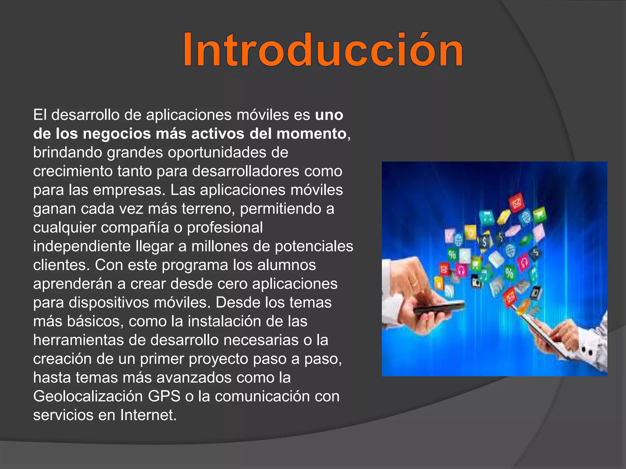 El desarrollo de aplicaciones móviles es uno
de los negocios más activos del momento,
brindando grandes oportunidades de
crecimiento tanto para desarrolladores como
para las empresas. Las aplicaciones móviles
ganan cada vez más terreno, permitiendo a
cualquier compañía o profesional
independiente llegar a millones de potenciales
clientes. Con este programa los alumnos
aprenderán a crear desde cero aplicaciones
para dispositivos móviles. Desde los temas
más básicos, como la instalación de las
herramientas de desarrollo necesarias o la
creación de un primer proyecto paso a paso,
hasta temas más avanzados como la
Geolocalización GPS o la comunicación con
servicios en Internet.
 