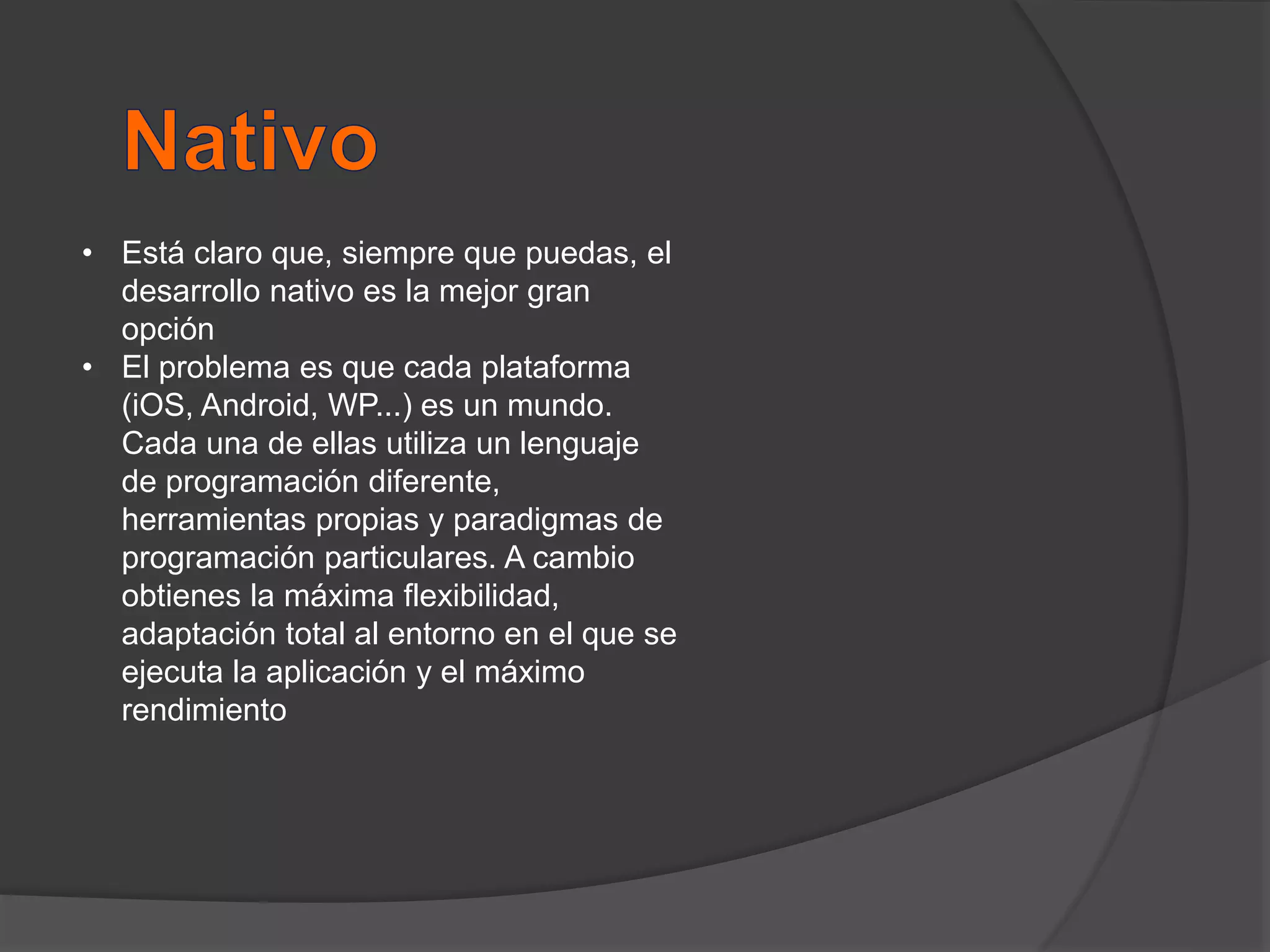 • Está claro que, siempre que puedas, el
desarrollo nativo es la mejor gran
opción
• El problema es que cada plataforma
(iOS, Android, WP...) es un mundo.
Cada una de ellas utiliza un lenguaje
de programación diferente,
herramientas propias y paradigmas de
programación particulares. A cambio
obtienes la máxima flexibilidad,
adaptación total al entorno en el que se
ejecuta la aplicación y el máximo
rendimiento
 