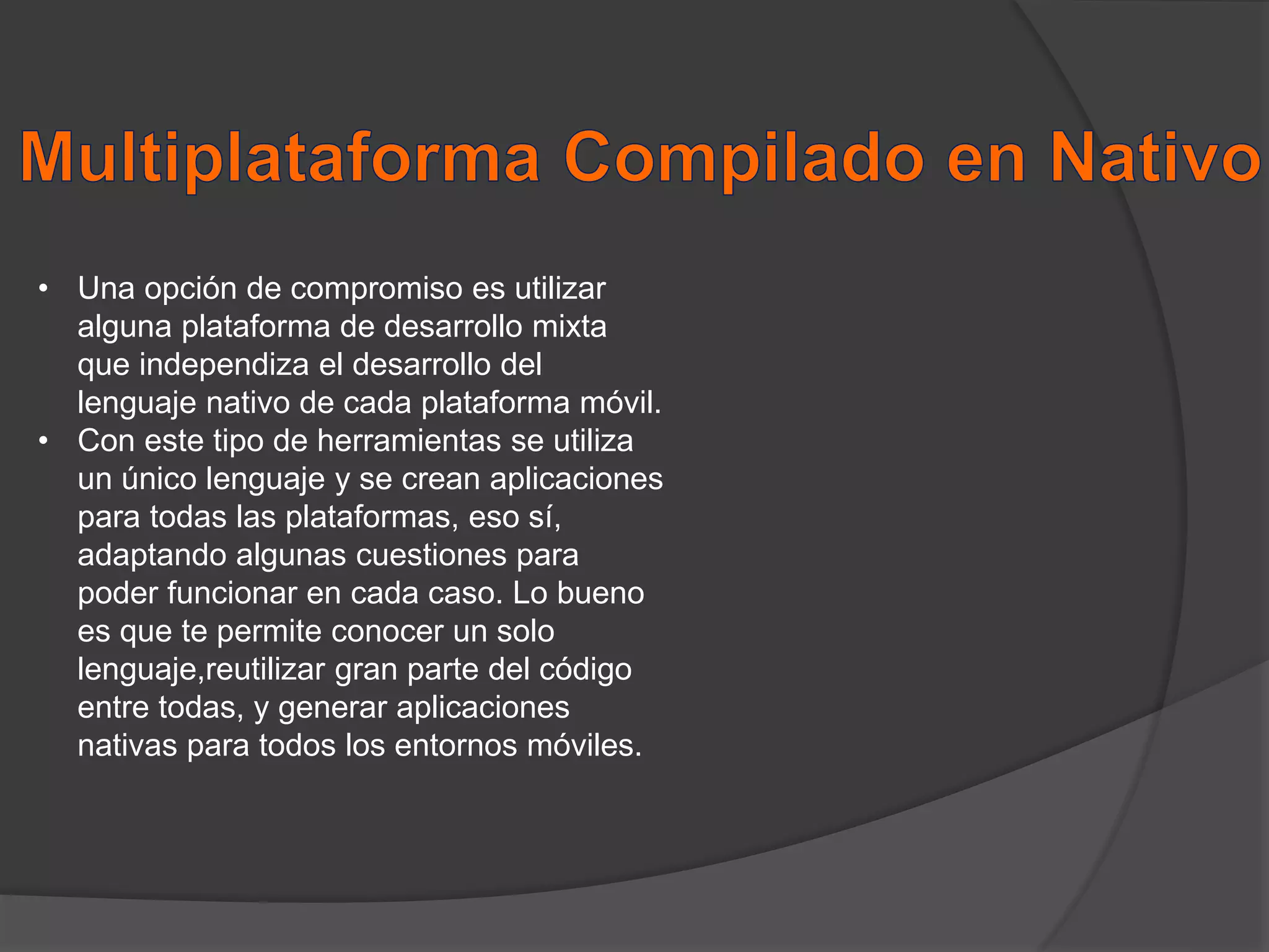 • Una opción de compromiso es utilizar
alguna plataforma de desarrollo mixta
que independiza el desarrollo del
lenguaje nativo de cada plataforma móvil.
• Con este tipo de herramientas se utiliza
un único lenguaje y se crean aplicaciones
para todas las plataformas, eso sí,
adaptando algunas cuestiones para
poder funcionar en cada caso. Lo bueno
es que te permite conocer un solo
lenguaje,reutilizar gran parte del código
entre todas, y generar aplicaciones
nativas para todos los entornos móviles.
 
