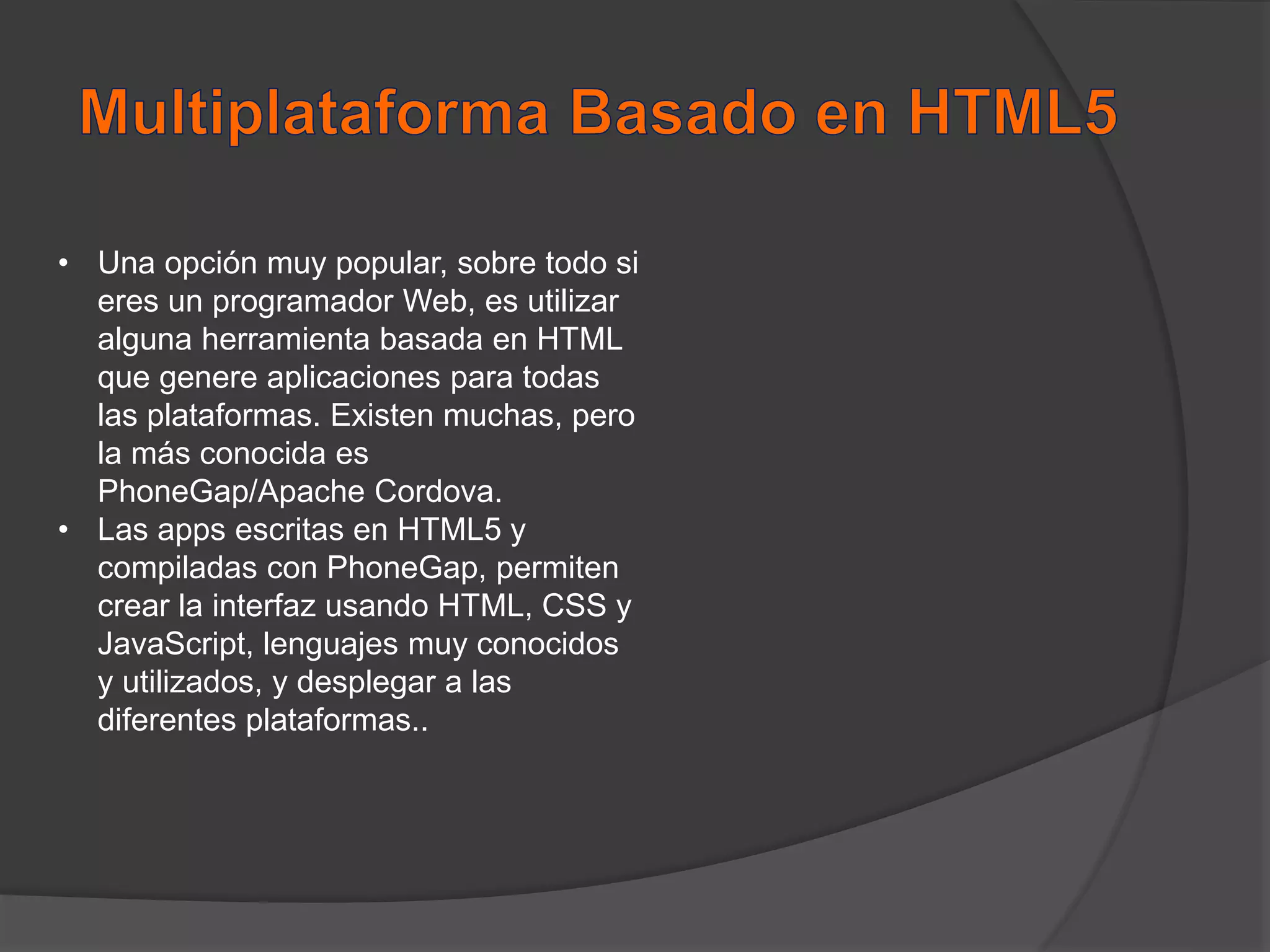• Una opción muy popular, sobre todo si
eres un programador Web, es utilizar
alguna herramienta basada en HTML
que genere aplicaciones para todas
las plataformas. Existen muchas, pero
la más conocida es
PhoneGap/Apache Cordova.
• Las apps escritas en HTML5 y
compiladas con PhoneGap, permiten
crear la interfaz usando HTML, CSS y
JavaScript, lenguajes muy conocidos
y utilizados, y desplegar a las
diferentes plataformas..
 