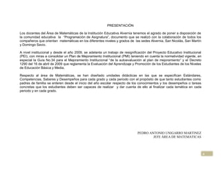 PRESENTACIÓN

Los docentes del Área de Matemáticas de la Institución Educativa Alvernia tenemos el agrado de poner a disposición de
la comunidad educativa la “Programación de Asignatura”, documento que se realizó con la colaboración de todos los
compañeros que orientan matemáticas en los diferentes niveles y grados de las sedes Alvernia, San Nicolás, San Martín
y Domingo Savio.

A nivel institucional y desde el año 2009, se adelanta un trabajo de resignificación del Proyecto Educativo Institucional
(PEI), con miras a consolidar un Plan de Mejoramiento Institucional (PMI) teniendo en cuenta la normatividad vigente, en
especial la Guía No.34 para el Mejoramiento Institucional “de la autoevaluación al plan de mejoramiento” y el Decreto
1290 del 16 de abril de 2009 que reglamenta la Evaluación del Aprendizaje y Promoción de los Estudiantes de los Niveles
de Educación Básica y Media.

Respecto al área de Matemáticas, se han diseñado unidades didácticas en las que se especifican Estándares,
Competencias, Saberes y Desempeños para cada grado y cada periodo con el propósito de que tanto estudiantes como
padres de familia se enteren desde el inicio del año escolar respecto de los conocimientos y los desempeños o tareas
concretas que los estudiantes deben ser capaces de realizar y dar cuenta de ello al finalizar cada temática en cada
periodo y en cada grado.




                                                                              PEDRO ANTONIO UNIGARRO MARTINEZ
                                                                                      JEFE ÁREA DE MATEMATICAS




                                                                                                                            4
 
