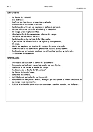 Aula 3                                        Tutora: Vanesa
                                                                                      Curso 2010-2011


CONTENIDOS

    -    La fiesta del carnaval.
    -    Los disfraces.
    -    Disfrute por las fiestas propuestas en el aula.
    -    Elaboración de disfraces en el aula.
    -    Participación activa en las canciones y bailes de carnaval.
    -    Gestos básicos de cortesía: el saludo y la despedida.
    -    El cuerpo y los desplazamientos.
    -    Manifestación de las necesidades básicas del cuerpo.
    -    Iniciación en las rutinas del aula.
    -    Participación en las rutinas de la vida escolar.
    -    Ejercitación de hábitos básicos de higiene y aseo personal.
    -    El juego.
    -    Gusto por explorar los objetos del entorno de forma adecuada.
    -    Participación en las actividades propuestas en aula, ciclo y centro.
    -    Realización de actividades plásticas con diferentes técnicas y materiales.
    -    Actividades de ordenador

ACTIVIDADES

    -    Decoración del aula con el cartel de “El carnaval”.
    -    Decoración del aula con elementos propios de esta fiesta.
    -    Disfrazar a Pin Pon en el rincón del cuerpo.
    -    Realización de la fiesta de “El carnaval”
    -    La fiesta de los disfraces.
   -     Canciones de carnaval.
   -     Actividades de estimulación multisensorial.
   -     Actividades de relajación: música, masajes…que les ayuden a tomar conciencia de
         su cuerpo y sus movimientos.
   -     Utilizar el ordenador para: escuchar canciones, cuentos, sonidos, ver imágenes…
 