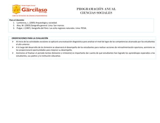 PROGRAMACIÓN ANUAL
CIENCIAS SOCIALES
Para el docente:
1. Lumbreras, L. (2005) Arqueología y sociedad.
2. Alva, W. (2003) Geografía general. Lima: San marcos.
3. Pulgar, J (1987). Geografía del Perú. Las ocho regiones naturales. Lima: PEISA.
O ORIENTACIONES PARA LA EVALUACIÓN A EVALUACIÓN
⮚ Al inicio de las actividades escolares se aplicará una evaluación diagnóstica para analizar el nivel de logro de las competencias alcanzado por los estudiantes
el año anterior.
⮚ A lo largo del desarrollo de los bimestre se observará el desempeño de los estudiantes para realizar acciones de retroalimentación oportuna, asimismo se
les proporcionará oportunidades para mejorar su desempeño.
⮚ Asimismo al finalizar el periodo lectivo (bimestre o trimestre) es importante dar cuenta de qué estudiantes han logrado los aprendizajes esperados a los
estudiantes, sus padres y la institución educativa.
 