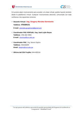 Si tuvieras algún inconveniente para acceder a la clase virtual, podrás hacerlo también
desde la plataforma virtual. Cualquier inconveniente adicional, comunícate con toda
confianza a los siguientes números:
 Docente Virtual: Ing. Gregory Morales Sarmiento
Teléfono: 976304151
E-mail: amorales.gruporocio@gmail.com
 Coordinador PAC-VIRTUAL: Ing. José Luján Reyes
Teléfono: #96-282-4983
E-mail: cisvirtual@ucv.edu.pe
 Coordinador PAC: Ing. Darwin Espino
Teléfono: 956326699
Email: despino@ucv,edu.pe
 Oficina del CIS-Trujillo: 044-485018
 