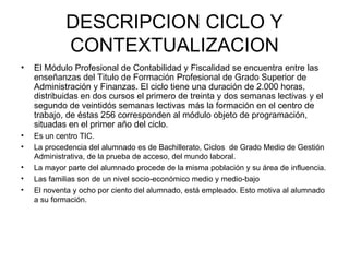 DESCRIPCION CICLO Y CONTEXTUALIZACION El Módulo Profesional de Contabilidad y Fiscalidad se encuentra entre las enseñanzas del Titulo de Formación Profesional de Grado Superior de Administración y Finanzas. El ciclo tiene una duración de 2.000 horas, distribuidas en dos cursos el primero de treinta y dos semanas lectivas y el segundo de veintidós semanas lectivas más la formación en el centro de trabajo, de éstas 256 corresponden al módulo objeto de programación, situadas en el primer año del ciclo. Es un centro TIC. La procedencia del alumnado es de Bachillerato, Ciclos  de Grado Medio de Gestión Administrativa, de la prueba de acceso, del mundo laboral.   La mayor parte del alumnado procede de la misma población y su área de influencia. Las familias son de un nivel socio-económico medio y medio-bajo El noventa y ocho por ciento del alumnado, está empleado. Esto motiva al alumnado a su formación. 