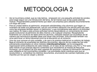 METODOLOGIA 2 Así en la primera unidad, que es más teórica,  empezaré con una pequeña actividad de sondeo, para luego seguir con una introducción del tema, de tal manera que se les pueda además motivar. Proponiéndoles posteriormente que ideen una empresa para utilizarla recurrentemente a lo largo del curso  Para la unidad relativa al patrimonio, empezaré solicitándoles a los alumnos que hagan un inventario de todas sus pertenencias, que en una primera utilización nos servirá para que vean como las empresas también tienen un patrimonio, y que normalmente esta afecto a la actividad que realiza. En base a esta primera actividad iremos desarrollando un conocimiento de cómo puede evolucionar el patrimonio de ellos mismos y de cualquier empresa. Recapitulando finalmente con una lluvia de ideas entre los alumnos, matizada siempre por el profesor de tal manera que reconduzca aquellas ideas que hayan sido erróneas. Esta actividad también nos sirve para tocar un tema trasversal como es la educación en el consumo. Una vez que conocen el ciclo contable, y de cara a la práctica habitual en su entorno de trabajo, llega el momento de enseñarles los distintos documentos, algunos de los cuales les han sido previamente presentados en otros módulos ( interdisciplinariedad , con la consiguiente organización entre profesores de cada módulo), en el caso de las nóminas y los TC1 y TC2 será este módulo el que anticipe algunos contenidos que necesitemos al módulo de Recursos Humanos, con el objetivo de que sean capaces de reconocer y extraer la información necesaria para reflejarla en los movimientos contables. Las actividades serán prácticas para que se acostumbren a  contabilizar los distintos documentos, enunciando las cuentas implicadas y los importes por los que se cargan y abonan  