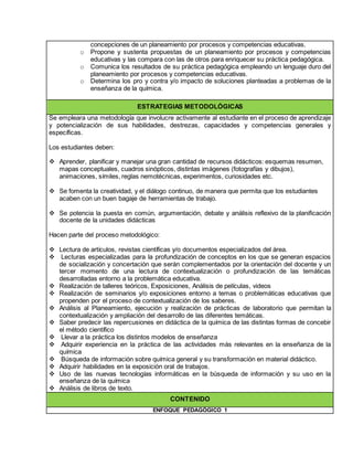 concepciones de un planeamiento por procesos y competencias educativas.
o Propone y sustenta propuestas de un planeamiento por procesos y competencias
educativas y las compara con las de otros para enriquecer su práctica pedagógica.
o Comunica los resultados de su práctica pedagógica empleando un lenguaje duro del
planeamiento por procesos y competencias educativas.
o Determina los pro y contra y/o impacto de soluciones planteadas a problemas de la
enseñanza de la química.
ESTRATEGIAS METODOLÓGICAS
Se empleara una metodología que involucre activamente al estudiante en el proceso de aprendizaje
y potencialización de sus habilidades, destrezas, capacidades y competencias generales y
específicas.
Los estudiantes deben:
 Aprender, planificar y manejar una gran cantidad de recursos didácticos: esquemas resumen,
mapas conceptuales, cuadros sinópticos, distintas imágenes (fotografías y dibujos),
animaciones, símiles, reglas nemotécnicas, experimentos, curiosidades etc.
 Se fomenta la creatividad, y el diálogo continuo, de manera que permita que los estudiantes
acaben con un buen bagaje de herramientas de trabajo.
 Se potencia la puesta en común, argumentación, debate y análisis reflexivo de la planificación
docente de la unidades didácticas
Hacen parte del proceso metodológico:
 Lectura de artículos, revistas científicas y/o documentos especializados del área.
 Lecturas especializadas para la profundización de conceptos en los que se generan espacios
de socialización y concertación que serán complementados por la orientación del docente y un
tercer momento de una lectura de contextualización o profundización de las temáticas
desarrolladas entorno a la problemática educativa.
 Realización de talleres teóricos, Exposiciones, Análisis de películas, videos
 Realización de seminarios y/o exposiciones entorno a temas o problemáticas educativas que
propenden por el proceso de contextualización de los saberes.
 Análisis al Planeamiento, ejecución y realización de prácticas de laboratorio que permitan la
contextualización y ampliación del desarrollo de las diferentes temáticas.
 Saber predecir las repercusiones en didáctica de la química de las distintas formas de concebir
el método científico
 Llevar a la práctica los distintos modelos de enseñanza
 Adquirir experiencia en la práctica de las actividades más relevantes en la enseñanza de la
química
 Búsqueda de información sobre química general y su transformación en material didáctico.
 Adquirir habilidades en la exposición oral de trabajos.
 Uso de las nuevas tecnologías informáticas en la búsqueda de información y su uso en la
enseñanza de la química
 Análisis de libros de texto.
CONTENIDO
ENFOQUE PEDAGÓGICO 1
 