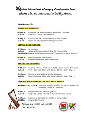 46festival Internacional del Joropo y el contrapunteo, Toros
   coleados y Reinado internacional de la belleza llanera.


  PROGRAMACIÓN

  JUEVES 1 DE DICIEMBRE

  2:00 p.m.    Exposición de Arte Universidad Nacional de Colombia
   LUGAR:       Casa de la Cultura Departamental

  7:00 p.m.    Concierto de Jazz Universidad Nacional de Colombia
   LUGAR:       Frente a la Casa de la Cultura Departamental

  VIERNES 2 DE DICIEMBRE:

  4:00 p.m. Joropodromo
   LUGAR:    Salida del Hospital, calle 15, Cra. 20, Parque Caldas
   ORGANIZA: Casa de la Cultura Departamental, Coordinadora: Narda Guerrero

  6:00 p.m.    Desafío Gallístico Internacional
   LUGAR:       Gallera la Esmeralda, Barrio San Carlos

  SABADO 3 DE DICIEMBRE:

  6: 00 p.m.   Serenata a Arauca Presentación de 60 artistas llaneros Araucanos
   LUGAR:       Centro Comercial 20 de julio. Carrera 20 entre Calles 24 y 25

  7:00 p.m.    Elección y Coronación de la Señorita Arauca.
   LUGAR:       Centro Comercial 20 de julio. Carrera 20 entre Calles 24 y 25


  DOMINGO 4 DE DICIEMBRE: DIA DE LA ARAUCANIDAD

  ALCALDES DE FIESTA: Asociación Avenida Ciudad de Arauca, Comité de
                     Ganaderos, Clubes de Coleadores

  4:00 a.m.    Despertar Llanero, Alborada y Música.
   LUGAR:       Parque del Llanero –Asamblea Departamental de Arauca

  7:30 a.m.    Procesión y Cabalgata con la Patrona Santa Bárbara.
   SALIDA:      Hospital San Vicente
 