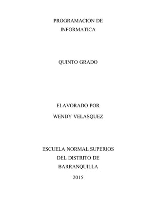 PROGRAMACION DE
INFORMATICA
QUINTO GRADO
ELAVORADO POR
WENDY VELASQUEZ
ESCUELA NORMAL SUPERIOS
DEL DISTRITO DE
BARRANQUILLA
2015
 