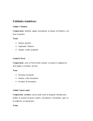 Unidades temáticas:
Unidad 1 Windows
Competencias: identifica algunas herramientas de manejo de Windows y los
pone en práctica.
Temas
 Sistema operativo
 Explorando Windows
 Agregar o quitar programas
Unidad 2 Word
Competencias: texto en Word escribe teniendo en cuenta la configuración
de la página y el formato del texto
Tema
 Mi primer documento
 Guardar y abrir documentos
 Formatos de documentos
Unidad 3 power point
Competencia: reconoce a power point como un programa diseñado para
facilitar la creación de apoyos visuales, presentación y documentos guías en
la realización de exposiciones
Temas
 
