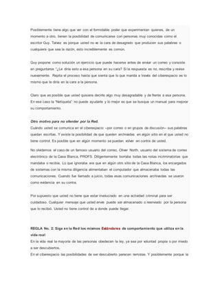 Posiblemente tiene algo que ver con el formidable poder que experimentan quienes, de un
momento a otro, tienen la posibilidad de comunicarse con personas muy conocidas como el
escritor Guy. Talvez es porque usted no ve la cara de desagrado que producen sus palabras o
cualquiera que sea la razón, esto increíblemente es común.
Guy propone como solución un ejercicio que puede hacerse antes de enviar un correo y consiste
en preguntarse “¿Le diría esto a esa persona en su cara? Si la respuesta es no, rescriba y revise
nuevamente. Repita el proceso hasta que sienta que lo que manda a través del ciberespacio es lo
mismo que le diría en la cara a la persona.
Claro que es posible que usted quisiera decirle algo muy desagradable y de frente a esa persona.
En ese caso la “Netiqueta” no puede ayudarle y lo mejor es que se busque un manual para mejorar
su comportamiento.
Otro motivo para no ofender por la Red.
Cuándo usted se comunica en el ciberespacio –por correo o en grupos de discusión– sus palabras
quedan escritas. Y existe la posibilidad de que queden archivadas en algún sitio en el que usted no
tiene control. Es posible que en algún momento se puedan volver en contra de usted.
No olvidemos el caso de un famoso usuario del correo, Oliver North, usuario del sistema de correo
electrónico de la Casa Blanca, PROFS. Diligentemente borraba todas las notas incriminatorias que
mandaba o recibía. Lo que ignoraba era que en algún otro sitio de la Casa Blanca, los encargados
de sistemas con la misma diligencia alimentaban el computador que almacenaba todas las
comunicaciones. Cuando fue llamado a juicio, todas esas comunicaciones archivadas se usaron
como evidencia en su contra.
Por supuesto que usted no tiene que estar involucrado en una actividad criminal para ser
cuidadoso. Cualquier mensaje que usted envíe puede ser almacenado o reenviado por la persona
que lo recibió. Usted no tiene control de a donde puede llegar.
REGLA No. 2: Siga en la Red los mismos Estándares de comportamiento que utiliza en la
vida real
En la vida real la mayoría de las personas obedecen la ley, ya sea por voluntad propia o por miedo
a ser descubiertos.
En el ciberespacio las posibilidades de ser descubierto parecen remotas. Y posiblemente porque la
 