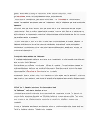 gente a veces olvida que hay un ser humano al otro lado del computador, creen
que Estándares éticos o de comportamiento bajos, son aceptables.
La confusión es comprensible, pero están equivocados. Los Estándares de comportamiento
pueden ser diferentes en algunas áreas del ciberespacio, pero no más bajos que en el mundo real.
Sea ético.
No le crea a los que dicen “la única ética que existe allá es la de hacer cosas sin que tengan
consecuencias”. Este es un libro sobre buenas maneras no sobre ética. Pero si se encuentra con
algún dilema en el ciberespacio, consulte el código que sigue usted en la vida real. Es muy posible
que en él encuentre la respuesta.
Un punto más sobre la ética en la Red: Si usted hace uso de versiones de prueba, páguelas. Al
pagarlas usted estimula el que más personas desarrollen estas ayudas. Unos pocos pesos
posiblemente no signifiquen mucho para usted, pero en el largo plazo beneficiaran a todos los
usuarios del ciberespacio.
Transgredir la ley es falta de “Netiqueta”
Si usted se siente tentado de hacer algo ilegal en el ciberespacio, es muy probable que al hacerlo
vaya en contra de la “Netiqueta”.
Algunas leyes son confusas, complicadas y difíciles de obedecer. En muchos casos todavía se
están estableciendo las leyes que regirán el ciberespacio. Dos ejemplos de esto son las leyes
sobre privacidad yDerechos de Autor que se han formulado.
Nuevamente, éste es un libro sobre comportamiento no sobre leyes, pero la “Netiqueta” exige que
haga usted su mejor esfuerzo para actuar de acuerdo a las leyes de la sociedad y el ciberespacio.
REGLA No. 3: Sepa en que lugar del ciberespacio está
La “Netiqueta” varía de un dominio al otro.
Lo que es perfectamente aceptable en un área puede ser condenable en otra. Por ejemplo, en
muchos de los grupos de discusión por Televisión hablar de rumores es permisible. Pero enviar
esos rumores a una lista de correo de periodistas lo convertirá a usted en a persona muy
impopular.
Y como la “Netiqueta” es diferente en diferentes sitios, es muy importante saber donde está uno.
De allí el siguiente corolario: Observe antes de saltar.
 