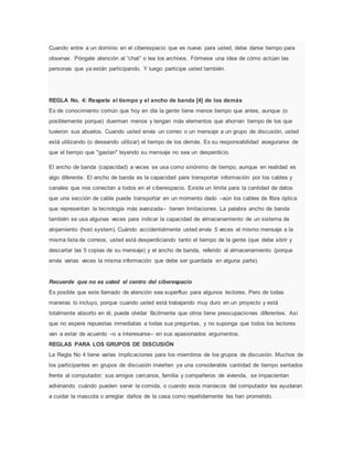 Cuando entre a un dominio en el ciberespacio que es nuevo para usted, debe darse tiempo para
observar. Póngale atención al “chat” o lea los archivos. Fórmese una idea de cómo actúan las
personas que ya están participando. Y luego participe usted también.
REGLA No. 4: Respete el tiempo y el ancho de banda [4] de los demás
Es de conocimiento común que hoy en día la gente tiene menos tiempo que antes, aunque (o
posiblemente porque) duerman menos y tengan más elementos que ahorran tiempo de los que
tuvieron sus abuelos. Cuando usted envía un correo o un mensaje a un grupo de discusión, usted
está utilizando (o deseando utilizar) el tiempo de los demás. Es su responsabilidad asegurarse de
que el tiempo que "gastan" leyendo su mensaje no sea un desperdicio.
El ancho de banda (capacidad) a veces se usa como sinónimo de tiempo, aunque en realidad es
algo diferente. El ancho de banda es la capacidad para transportar información por los cables y
canales que nos conectan a todos en el ciberespacio. Existe un límite para la cantidad de datos
que una sección de cable puede transportar en un momento dado –aún los cables de fibra óptica
que representan la tecnología más avanzada– tienen limitaciones. La palabra ancho de banda
también se usa algunas veces para indicar la capacidad de almacenamiento de un sistema de
alojamiento (host system). Cuándo accidentalmente usted envía 5 veces el mismo mensaje a la
misma lista de correos, usted está desperdiciando tanto el tiempo de la gente (que debe abrir y
descartar las 5 copias de su mensaje) y el ancho de banda, referido al almacenamiento (porque
envía varias veces la misma información que debe ser guardada en alguna parte).
Recuerde que no es usted el centro del ciberespacio
Es posible que este llamado de atención sea superfluo para algunos lectores. Pero de todas
maneras lo incluyo, porque cuando usted está trabajando muy duro en un proyecto y está
totalmente absorto en él, puede olvidar fácilmente que otros tiene preocupaciones diferentes. Así
que no espere repuestas inmediatas a todas sus preguntas, y no suponga que todos los lectores
van a estar de acuerdo –o a interesarse– en sus apasionados argumentos.
REGLAS PARA LOS GRUPOS DE DISCUSIÓN
La Regla No 4 tiene varias implicaciones para los miembros de los grupos de discusión. Muchos de
los participantes en grupos de discusión invierten ya una considerable cantidad de tiempo sentados
frente al computador; sus amigos cercanos, familia y compañeros de vivienda, se impacientan
adivinando cuándo pueden servir la comida, o cuando esos maníacos del computador les ayudaran
a cuidar la mascota o arreglar daños de la casa como repetidamente les han prometido.
 