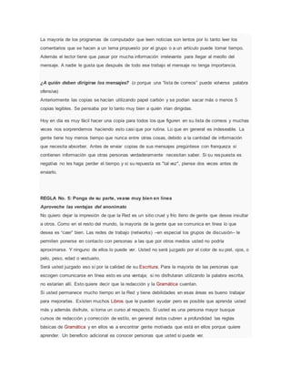 La mayoría de los programas de computador que leen noticias son lentos por lo tanto leer los
comentarios que se hacen a un tema propuesto por el grupo o a un artículo puede tomar tiempo.
Además el lector tiene que pasar por mucha información irrelevante para llegar al meollo del
mensaje. A nadie le gusta que después de todo ese trabajo el mensaje no tenga importancia.
¿A quién deben dirigirse los mensajes? (o porque una “lista de correos” puede volverse palabra
ofensiva)
Anteriormente las copias se hacían utilizando papel carbón y se podían sacar más o menos 5
copias legibles. Se pensaba por lo tanto muy bien a quién irían dirigidas.
Hoy en día es muy fácil hacer una copia para todos los que figuren en su lista de correos y muchas
veces nos sorprendemos haciendo esto casi que por rutina. Lo que en general es indeseable. La
gente tiene hoy menos tiempo que nunca entre otras cosas, debido a la cantidad de información
que necesita absorber. Antes de enviar copias de sus mensajes pregúntese con franqueza si
contienen información que otras personas verdaderamente necesitan saber. Si su respuesta es
negativa no les haga perder el tiempo y si su repuesta es "tal vez", piense dos veces antes de
enviarlo.
REGLA No. 5: Ponga de su parte, vease muy bien en línea
Aproveche las ventajas del anonimato
No quiero dejar la impresión de que la Red es un sitio cruel y frío lleno de gente que desea insultar
a otros. Como en el resto del mundo, la mayoría de la gente que se comunica en línea lo que
desea es “caer” bien. Las redes de trabajo (networks) –en especial los grupos de discusión– le
permiten ponerse en contacto con personas a las que por otros medios usted no podría
aproximarse. Y ninguno de ellos lo puede ver. Usted no será juzgado por el color de su piel, ojos, o
pelo, peso, edad o vestuario.
Será usted juzgado eso sí por la calidad de su Escritura. Para la mayoría de las personas que
escogen comunicarse en línea esto es una ventaja; si no disfrutaran utilizando la palabra escrita,
no estarían allí. Esto quiere decir que la redacción y la Gramática cuentan.
Si usted permanece mucho tiempo en la Red y tiene debilidades en esas áreas es bueno trabajar
para mejorarlas. Existen muchos Libros que le pueden ayudar pero es posible que aprenda usted
más y además disfrute, si toma un curso al respecto. Si usted es una persona mayor busque
cursos de redacción y corrección de estilo, en general éstos cubren a profundidad las reglas
básicas de Gramática y en ellos va a encontrar gente motivada que está en ellos porque quiere
aprender. Un beneficio adicional es conocer personas que usted si puede ver.
 