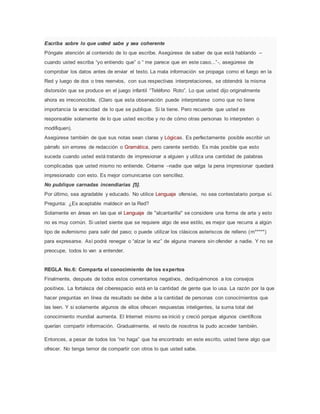Escriba sobre lo que usted sabe y sea coherente
Póngale atención al contenido de lo que escribe. Asegúrese de saber de que está hablando –
cuando usted escriba “yo entiendo que” o “ me parece que en este caso...”-, asegúrese de
comprobar los datos antes de enviar el texto. La mala información se propaga como el fuego en la
Red y luego de dos o tres reenvíos, con sus respectivas interpretaciones, se obtendrá la misma
distorsión que se produce en el juego infantil “Teléfono Roto”. Lo que usted dijo originalmente
ahora es irreconocible. (Claro que esta observación puede interpretarse como que no tiene
importancia la veracidad de lo que se publique. Si la tiene. Pero recuerde que usted es
responsable solamente de lo que usted escribe y no de cómo otras personas lo interpreten o
modifiquen).
Asegúrese también de que sus notas sean claras y Lógicas. Es perfectamente posible escribir un
párrafo sin errores de redacción o Gramática, pero carente sentido. Es más posible que esto
suceda cuando usted está tratando de impresionar a alguien y utiliza una cantidad de palabras
complicadas que usted mismo no entiende. Créame –nadie que valga la pena impresionar quedará
impresionado con esto. Es mejor comunicarse con sencillez.
No publique carnadas incendiarias [5].
Por último, sea agradable y educado. No utilice Lenguaje ofensivo, no sea contestatario porque sí.
Pregunta: ¿Es aceptable maldecir en la Red?
Solamente en áreas en las que el Lenguaje de "alcantarilla" se considere una forma de arte y esto
no es muy común. Si usted siente que se requiere algo de ese estilo, es mejor que recurra a algún
tipo de eufemismo para salir del paso; o puede utilizar los clásicos asteriscos de relleno (m*****)
para expresarse. Así podrá renegar o “alzar la voz” de alguna manera sin ofender a nadie. Y no se
preocupe, todos lo van a entender.
REGLA No.6: Comparta el conocimiento de los expertos
Finalmente, después de todos estos comentarios negativos, dediquémonos a los consejos
positivos. La fortaleza del ciberespacio está en la cantidad de gente que lo usa. La razón por la que
hacer preguntas en línea da resultado se debe a la cantidad de personas con conocimientos que
las leen. Y si solamente algunos de ellos ofrecen respuestas inteligentes, la suma total del
conocimiento mundial aumenta. El Internet mismo se inició y creció porque algunos científicos
querían compartir información. Gradualmente, el resto de nosotros la pudo acceder también.
Entonces, a pesar de todos los “no haga” que ha encontrado en este escrito, usted tiene algo que
ofrecer. No tenga temor de compartir con otros lo que usted sabe.
 