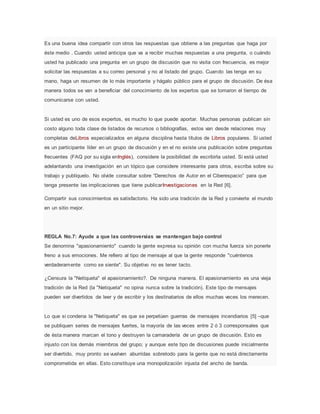 Es una buena idea compartir con otros las respuestas que obtiene a las preguntas que haga por
éste medio . Cuando usted anticipa que va a recibir muchas respuestas a una pregunta, o cuándo
usted ha publicado una pregunta en un grupo de discusión que no visita con frecuencia, es mejor
solicitar las respuestas a su correo personal y no al listado del grupo. Cuando las tenga en su
mano, haga un resumen de lo más importante y hágalo público para el grupo de discusión. De ésa
manera todos se van a beneficiar del conocimiento de los expertos que se tomaron el tiempo de
comunicarse con usted.
Si usted es uno de esos expertos, es mucho lo que puede aportar. Muchas personas publican sin
costo alguno toda clase de listados de recursos o bibliografías, estos van desde relaciones muy
completas deLibros especializados en alguna disciplina hasta títulos de Libros populares. Si usted
es un participante líder en un grupo de discusión y en el no existe una publicación sobre preguntas
frecuentes (FAQ por su sigla enInglés), considere la posibilidad de escribirla usted. Si está usted
adelantando una investigación en un tópico que considere interesante para otros, escriba sobre su
trabajo y publíquelo. No olvide consultar sobre “Derechos de Autor en el Ciberespacio” para que
tenga presente las implicaciones que tiene publicarInvestigaciones en la Red [6].
Compartir sus conocimientos es satisfactorio. Ha sido una tradición de la Red y convierte el mundo
en un sitio mejor.
REGLA No.7: Ayude a que las controversias se mantengan bajo control
Se denomina "apasionamiento" cuando la gente expresa su opinión con mucha fuerza sin ponerle
freno a sus emociones. Me refiero al tipo de mensaje al que la gente responde "cuéntenos
verdaderamente como se siente". Su objetivo no es tener tacto.
¿Censura la "Netiqueta" el apasionamiento?. De ninguna manera. El apasionamiento es una vieja
tradición de la Red (la "Netiqueta" no opina nunca sobre la tradición). Este tipo de mensajes
pueden ser divertidos de leer y de escribir y los destinatarios de ellos muchas veces los merecen.
Lo que si condena la "Netiqueta" es que se perpetúen guerras de mensajes incendiarios [5] –que
se publiquen series de mensajes fuertes, la mayoría de las veces entre 2 ó 3 corresponsales que
de ésta manera marcan el tono y destruyen la camaradería de un grupo de discusión. Esto es
injusto con los demás miembros del grupo; y aunque este tipo de discusiones puede inicialmente
ser divertido, muy pronto se vuelven aburridas sobretodo para la gente que no está directamente
comprometida en ellas. Esto constituye una monopolización injusta del ancho de banda.
 