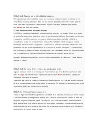 REGLA No.8: Respeto por la privacidad de los demás
Por supuesto que usted no soñaría nunca con escarbarle los cajones de los escritorios de sus
compañeros. Así es que tampoco debe leer sus correos. Desafortunadamente mucha gente lo
hace. Este tema si que merece un tratamiento especial. Por ahora comparto con ustedes
una Historia que les puede prevenir:
El caso del corresponsal extranjero curioso
En 1.993 un corresponsal extranjero muy estimado del periódico Los Angeles Times en la oficina
de Moscú, fue sorprendido leyendo el correo de uno de sus compañeros. Sus colegas comenzaron
a sospechar cuando los sistemas comenzaron a indicar que alguien se había metido a su
computador a revisar los correos en horas en que ellos no habían estado trabajando en éste.
Decidieron entonces montar un operativo. Comenzaron a poner en sus correos información falsa
proveniente de otro de los departamentos de la sección de asuntos extranjeros. El reportero leyó
esa información y pasado un tiempo hizo preguntas a sus compañeros sobre esa información falsa.
Fue inculpado y como medida disciplinaria lo trasladaron de inmediato a otra sección.
Moraleja: No respetar la privacidad de otros no es solamente falta de “Netiqueta”. Puede además
costarle su trabajo.
REGLA No.9: No abuse de las ventajas que pueda usted tener
Algunas personas tienen en el ciberespacio más influencia que otras. Existen expertos en toda
clase deJuegos de realidad virtual, expertos en todo tipo de Software de oficina y expertos en
administrar toda clase de sistemas.
Saber más que los otros, o tener un mayor conocimiento de cómo funcionan los distintos sistemas,
no le da a usted el derecho de aprovecharse de los demás. Por ejemplo, los administradores de los
sistemas no deben leer nunca el correo de otros.
REGLA No. 10: Excuse los errores de otros
Todos en algún momento fuimos primíparos en la Red. Y no todas las personas han tenido acceso
a los conocimientos que se plantean en este libro. Entonces cuando alguien cometa un error "de
ortografía, haga un comentario fuerte, una pregunta tonta o dé una respuesta innecesariamente
larga" sea paciente. Si el error es pequeño no haga ningún comentario. Si tiene muchas ganas de
hacerlo piense dos veces antes de reaccionar. Así tenga usted buenas maneras en la Red eso no
le da derecho de corregir a todo el mudo.
 