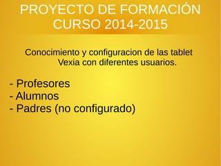 PROYECTO DE FORMACIÓN
CURSO 2014-2015
Conocimiento y configuracion de las tablet
Vexia con diferentes usuarios.
- Profesores
- Alumnos
- Padres (no configurado)
 