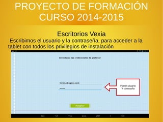 PROYECTO DE FORMACIÓN
CURSO 2014-2015
Escritorios Vexia
Escribimos el usuario y la contraseña, para acceder a la
tablet con todos los privilegios de instalación
Poner usuario
Y contrasña
 