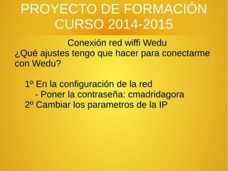 PROYECTO DE FORMACIÓN
CURSO 2014-2015
Conexión red wiffi Wedu
¿Qué ajustes tengo que hacer para conectarme
con Wedu?
1º En la configuración de la red
- Poner la contraseña: cmadridagora
2º Cambiar los parametros de la IP
 