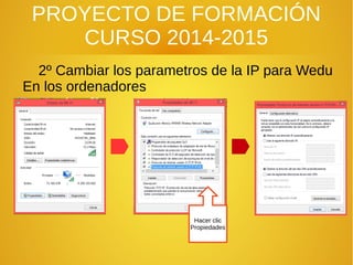 PROYECTO DE FORMACIÓN
CURSO 2014-2015
2º Cambiar los parametros de la IP para Wedu
En los ordenadores
Hacer clic
Propiedades
 
