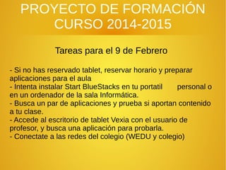 PROYECTO DE FORMACIÓN
CURSO 2014-2015
Tareas para el 9 de Febrero
- Si no has reservado tablet, reservar horario y preparar
aplicaciones para el aula
- Intenta instalar Start BlueStacks en tu portatil personal o
en un ordenador de la sala Informática.
- Busca un par de aplicaciones y prueba si aportan contenido
a tu clase.
- Accede al escritorio de tablet Vexia con el usuario de
profesor, y busca una aplicación para probarla.
- Conectate a las redes del colegio (WEDU y colegio)
 