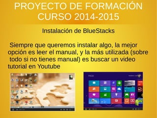 PROYECTO DE FORMACIÓN
CURSO 2014-2015
Instalación de BlueStacks
Siempre que queremos instalar algo, la mejor
opción es leer el manual, y la más utilizada (sobre
todo si no tienes manual) es buscar un video
tutorial en Youtube
 