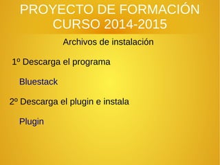 PROYECTO DE FORMACIÓN
CURSO 2014-2015
Archivos de instalación
1º Descarga el programa
Bluestack
2º Descarga el plugin e instala
Plugin
 