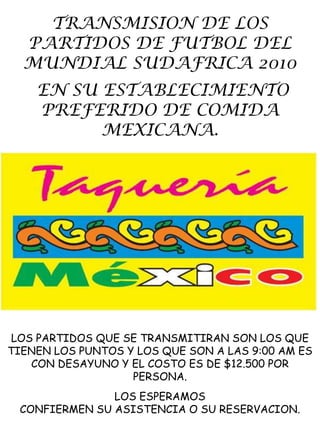 TRANSMISION DE LOS PARTIDOS DE FUTBOL DEL MUNDIAL SUDAFRICA 2010  EN SU ESTABLECIMIENTO PREFERIDO DE COMIDA MEXICANA.  LOS PARTIDOS QUE SE TRANSMITIRAN SON LOS QUE TIENEN LOS PUNTOS Y LOS QUE SON A LAS 9:00 AM ES CON DESAYUNO Y EL COSTO ES DE $12.500 POR PERSONA. LOS ESPERAMOS  CONFIERMEN SU ASISTENCIA O SU RESERVACION. 