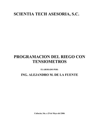 SCIENTIA TECH ASESORIA, S.C.




PROGRAMACION DEL RIEGO CON
      TENSIOMETROS
                ELABORADO POR:

   ING. ALEJANDRO M. DE LA FUENTE




         Culiacán, Sin. a 25 de Mayo del 2006
 