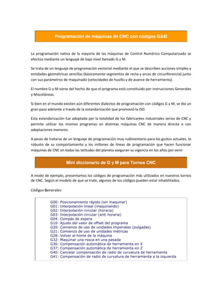 Programación de máquinas de CNC con códigos G&M
La programación nativa de la mayoría de las máquinas de Control Numérico Computarizado se
efectúa mediante un lenguaje de bajo nivel llamado G y M.
Se trata de un lenguaje de programación vectorial mediante el que se describen acciones simples y
entidades geométricas sencillas (básicamente segmentos de recta y arcos de circunferencia) junto
con sus parámetros de maquinado (velocidades de husillo y de avance de herramienta).
El nombre G y M viene del hecho de que el programa está constituido por instrucciones Generales
y Misceláneas.
Si bien en el mundo existen aún diferentes dialectos de programación con códigos G y M, se dio un
gran paso adelante a través de la estandarización que promovió la ISO.
Esta estandarización fue adoptada por la totalidad de los fabricantes industriales serios de CNC y
permite utilizar los mismos programas en distintas máquinas CNC de manera directa o con
adaptaciones menores.
A pesar de tratarse de un lenguaje de programación muy rudimentario para los gustos actuales, lo
robusto de su comportamiento y los millones de líneas de programación que hacen funcionar
máquinas de CNC en todas las latitudes del planeta aseguran su vigencia en los años por venir
Mini diccionario de G y M para Tornos CNC
A modo de ejemplo, presentamos los códigos de programación más utilizados en nuestros tornos
de CNC. Según el modelo de que se trate, algunos de los códigos pueden estar inhabilitados.
Códigos Generales:
G00: Posicionamiento rápido (sin maquinar)
G01: Interpolación lineal (maquinando)
G02: Interpolación circular (horaria)
G03: Interpolación circular (anti horaria)
G04: Compás de espera
G10: Ajuste del valor de offset del programa
G20: Comienzo de uso de unidades imperiales (pulgadas)
G21: Comienzo de uso de unidades métricas
G28: Volver al home de la máquina
G32: Maquinar una rosca en una pasada
G36: Compensación automática de herramienta en X
G37: Compensación automática de herramienta en Z
G40: Cancelar compensación de radio de curvatura de herramienta
G41: Compensación de radio de curvatura de herramienta a la izquierda
 