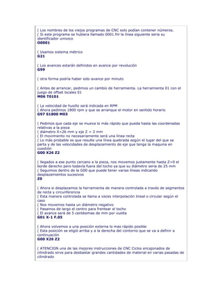 ( Los nombres de los viejos programas de CNC solo podían contener números.
( Si este programa se hubiera llamado 0001.fnl la línea siguiente seria su
identificador univoco
O0001
( Usamos sistema métrico
G21
( Los avances estarán definidos en avance por revolución
G99
( otra forma podría haber sido avance por minuto
( Antes de arrancar, pedimos un cambio de herramienta. La herramienta 01 con el
juego de offset locales 01
M06 T0101
( La velocidad de husillo será indicada en RPM
( Ahora pedimos 1800 rpm y que se arranque el motor en sentido horario
G97 S1800 M03
( Pedimos que cada eje se mueva lo más rápido que pueda hasta las coordenadas
relativas a la pieza
( diámetro X=26 mm y eje Z = 2 mm
( El movimiento no necesariamente será una línea recta
( Lo más probable es que resulte una línea quebrada según el lugar del que se
parta y de las velocidades de desplazamiento de eje que tenga la maquina en
cuestión
G00 X26 Z2
( llegados a ese punto cercano a la pieza, nos movemos justamente hasta Z=0 el
borde derecho pero todavía fuera del tocho ya que su diámetro seria de 25 mm
( Seguimos dentro de la G00 que puede tener varias líneas indicando
desplazamientos sucesivos
Z0
( Ahora si desplazamos la herramienta de manera controlada a través de segmentos
de recta y circunferencia
( Esta manera controlada se llama a veces interpolación lineal o circular según el
caso
( Nos movemos hasta un diámetro negativo
( Pasamos de largo el centro para frentear el tocho
( El avance será de 5 centésimas de mm por vuelta
G01 X-1 F.05
( Ahora volvemos a una posición externa lo mas rápido posible
( Esta posición se eligió arriba y a la derecha del contorno que se va a definir a
continuación
G00 X26 Z2
( ATENCION una de las mejores instrucciones de CNC Ciclos encajonados de
cilindrado sirve para desbastar grandes cantidades de material en varias pasadas de
cilindrado
 