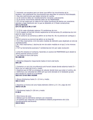 ( haciendo una escalera pero sin tener que definir los movimientos de la
escalera sino solamente los movimientos que describen el contorno final deseado
( Hay dos restricciones que deben tenerse en cuenta.
( a) El contorno debe ser monótonamente creciente o decreciente
( b) El primer movimiento definido debe ser de FRENTEADO
( G71 es tan larga que no cabía en los viejos monitores de planta con caracteres
grandes y baja resolución por lo que se desdoblo en 2 líneas consecutivas
G71 U.75 R.25
G71 P1 Q2 U1.0 W.1 F.07
( U.75 En cada cilindrado calamos 75 centésimas de mm
( R.25 Llegado al final del cilindro separamos la herramienta 25 centésimas de mm
para no rayar la pieza
( P1 El contorno se comienza a definir en la línea N1. N1 no precisa ser contigua a
G71
( Q2 El contorno se terminó de definir en la línea N2
( U1.0 Nos reservamos 1mm de sobre medida de diámetro para dejárselo al ciclo de
acabado/pulido
( W.1 Nos reservamos 1 decima de mm de sobre medida en el eje Z a los mismos
fines
( F.07 La herramienta avanzara 7 centésimas de mm por cada revolución
( Línea N1 empieza el contorno, haciendo un avance de FRENTEADO puro desde la
última posición previa a la G71
( casi hasta el morro del tocho
N1 G00 X0
( Entramos despacito maquinando hasta el morro del tocho
G01 Z0
( Cortamos un arco de circunferencia anti horario desde donde estamos hasta Z=-
8mm con un radio de 8 mm y medio
( Dejamos que el CNC se encargue de calcular donde tiene que estar el centro, etc
( Definimos una velocidad de 2500 rpm que será obviada en el desbaste grueso
pero tenida en cuenta en el acabado
G03 X17 Z-8.5 R8.5 S2500
( Ahora cilindramos hasta Z=-13 mm y medio
G01 Z-13.5
( Hacemos un tronco de cono hasta diámetro 20mm y Z=-14 y algo de mm
X20 Z-14.36
( Cilindramos hasta Z=-28 mm y medio
Z-28.5
( Otro tronco de cono
( Nótese que los diámetros siempre van creciendo
( Si hubiera que maquinar una entalladura deberá programarse otro ciclo
monótonamente decreciente
X24 Z-46.5
 