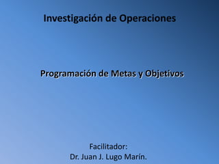Investigación de Operaciones




Programación de Metas y Objetivos




            Facilitador:
      Dr. Juan J. Lugo Marín.
 