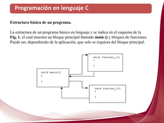 Programación en lenguaje C
Estructura básica de un programa.
La estructura de un programa básico en lenguaje c se indica en el esquema de la
Fig. 1, el cual muestra un bloque principal llamado main () y bloques de funciones.
Puede ser, dependiendo de la aplicación, que solo se requiera del bloque principal.
 