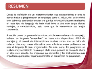 RESUMEN
Desde la definición de un microcontrolador, sus características y todo lo
demás hasta la programación en lenguajes como C, visual, etc. Estos como
bien sabemos son fundamentales ya que los microcontroladores realizados
en este tipo de lenguaje de bajo nivel lleva a que este tenga ciertas
ventajas, y características, esto hace que la herramienta sea mejor
claramente.
A medida que el programa de los microcontroladores se hace más complejo,
trabajar en lenguaje "assembler" se hace más dispendioso, difícil de
manejar y el control de interrupciones muchas veces son un dolor de
cabeza. Una muy buena alternativa para solucionar estos problemas, es
usar el lenguaje C para programarlos. De esta forma, los programas se
vuelven muy sencillos; lo mismo que el de interrupciones se convierte ahora
en algo muy sencillo. Se presentan los elementos y las instrucciones más
importantes para poder llegar a desarrollar un sin número de programas.
 
