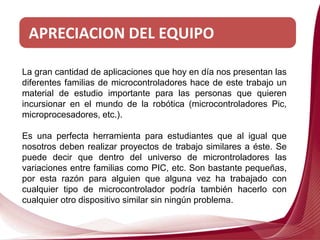 APRECIACION DEL EQUIPO
La gran cantidad de aplicaciones que hoy en día nos presentan las
diferentes familias de microcontroladores hace de este trabajo un
material de estudio importante para las personas que quieren
incursionar en el mundo de la robótica (microcontroladores Pic,
microprocesadores, etc.).
Es una perfecta herramienta para estudiantes que al igual que
nosotros deben realizar proyectos de trabajo similares a éste. Se
puede decir que dentro del universo de microntroladores las
variaciones entre familias como PIC, etc. Son bastante pequeñas,
por esta razón para alguien que alguna vez ha trabajado con
cualquier tipo de microcontrolador podría también hacerlo con
cualquier otro dispositivo similar sin ningún problema.
 